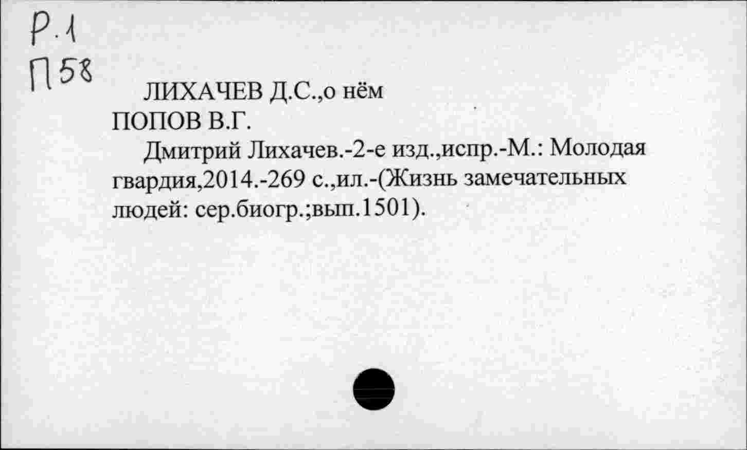 ﻿ЛИХАЧЕВ Д.С.,о нём
ПОПОВ В.Г.
Дмитрий Лихачев.-2-е изд.,испр.-М.: Молодая гвардия,2014.-269 с.,ил.-(Жизнь замечательных людей: сер.биогр.;вып.1501).